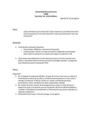 Universidad Iberoamericana
                                            UNIBE
                                Currículo: 1er. Ciclo de Básica
                                                                  Agenda 10. 01 de Agosto.




Inicio.
                 ¿Qué entendemos por evaluación? ¿Qué evaluamos? ¿Cuándo evaluamos?
                 ¿Cómo evaluamos? ¿con qué evaluamos? ¿para qué evaluamos? ¿por qué
                 evaluamos?


Desarrollo

    •     Tema del día: Evaluación Educativa
             o Presentación: Medición, assesment y Evaluación.
             o Trabajo grupal: realizar un mapa conceptual recogiendo las principales
                ideas sobre la evaluación en nuestro país según la ordenanza 1´96.

    •     ¿Qué hemos aprendido del Currículo dominicano para el primer ciclo del nivel
          básico? (revisando todos los temas que hemos abordado, plantear 5 preguntas
          que utilizaremos para la evaluación final)


Cierre.

Asignación.
    • #1: entrega de la asignación del libro. Grupos de mínimo 3 personas y máximo 5.
       Presentación creativa de sus libros, no habrá presentaciones en el aula, solo la
       entrega a la docente. Criterios a tomar en cuenta: cantidad de personas,
       presentación, orden, claridad en las ideas, originalidad, utilidad.
    • #2: analisis de casos. A partir de las preguntas que surjan en el día de hoy se
       elaborarán casos o situaciones que las estudiantes de forma individual deberán
       “resolver” utilizando los conocimientos e informaciones que hemos aplicado a lo
       largo de la asignatura.
    • #3 Portafolio de la clase. Fecha de entrega: 15 de agosto.
 