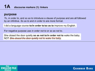 purpose
1A discourse markers (1): linkers
To, in order to, and so as to introduce a clause of purpose and are all followed
by an infinitive. So as to and in order to are more formal.
I did a language course to/in order to/so as to improve my English.
For negative purpose use in order not to or so as not to.
She closed the door quietly so as not to/in order not to wake the baby.
NOT She closed the door quietly not to wake the baby.
 