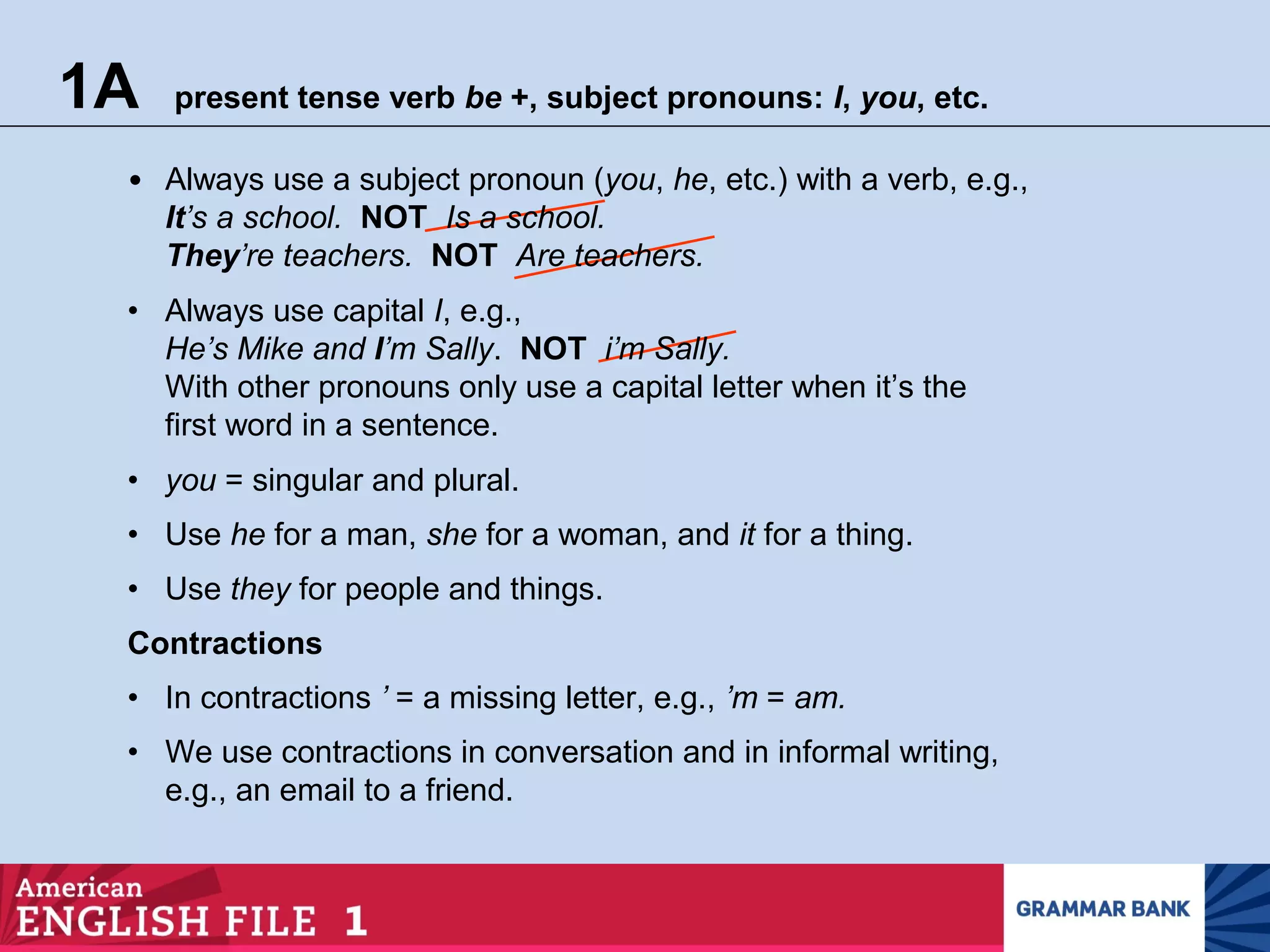 1A present tense verb be +, subject pronouns: I, you, etc.
• We use contractions in conversation and in informal writing,
e.g., an email to a friend.
• Always use a subject pronoun (you, he, etc.) with a verb, e.g.,
It’s a school. NOT Is a school.
They’re teachers. NOT Are teachers.
• Always use capital I, e.g.,
He’s Mike and I’m Sally. NOT i’m Sally.
With other pronouns only use a capital letter when it’s the
first word in a sentence.
• you = singular and plural.
• Use he for a man, she for a woman, and it for a thing.
• Use they for people and things.
Contractions
• In contractions ’ = a missing letter, e.g., ’m = am.
