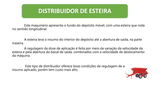 Este maquinário apresenta o fundo do depósito móvel, com uma esteira que roda
no sentido longitudinal.
A esteira leva o insumo do interior do depósito até a abertura de saída, na parte
traseira.
A regulagem da dose de aplicação é feita por meio da variação da velocidade da
esteira e pela abertura do bocal de saída, combinados com a velocidade de deslocamento
da máquina.
Este tipo de distribuidor oferece boas condições de regulagem de acordo com o
insumo aplicado, porém tem custo mais alto.
DISTRIBUIDOR DE ESTEIRA
 