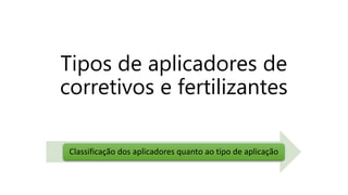 Tipos de aplicadores de
corretivos e fertilizantes
Classificação dos aplicadores quanto ao tipo de aplicação
 