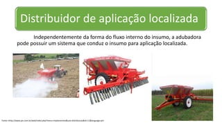 Distribuidor de aplicação localizada
Independentemente da forma do fluxo interno do insumo, a adubadora
pode possuir um sistema que conduz o insumo para aplicação localizada.
Fonte:<http://www.jan.com.br/web/index.php?menu=implementos&sub=distribuicao&id=11&language=pt>
 