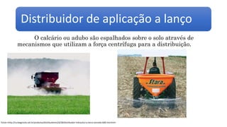 Distribuidor de aplicação a lanço
O calcário ou adubo são espalhados sobre o solo através de
mecanismos que utilizam a força centrífuga para a distribuição.
Fonte:<http://ruralagricola.net.br/produtos/distribuidores/id/28/distribuidor-hidraulico-a-lanco-tornado-600-md.html>
 