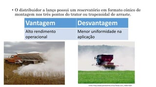 • O distribuidor a lanço possui um reservatório em formato cônico de
montagem nos três pontos do trator ou trapezoidal de arraste.
Vantagem Desvantagem
Alto rendimento
operacional
Menor uniformidade na
aplicação
Fonte:<http://www.plantiodireto.inf.br/?body=cont_int&id=928>
 