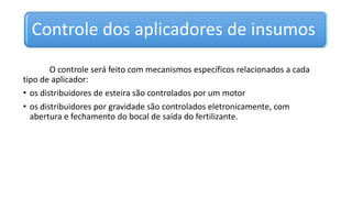 Controle dos aplicadores de insumos
O controle será feito com mecanismos específicos relacionados a cada
tipo de aplicador:
• os distribuidores de esteira são controlados por um motor
• os distribuidores por gravidade são controlados eletronicamente, com
abertura e fechamento do bocal de saída do fertilizante.
 