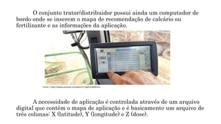O conjunto trator/distribuidor possui ainda um computador de
bordo onde se inserem o mapa de recomendação de calcário ou
fertilizante e as informações da aplicação.
A necessidade de aplicação é controlada através de um arquivo
digital que contém o mapa de aplicação e é basicamente um arquivo de
três colunas: X (latitude), Y (longitude) e Z (dose).
Fonte:< https://www.youtube.com/watch?v=Sgs51eN6M7w>
 