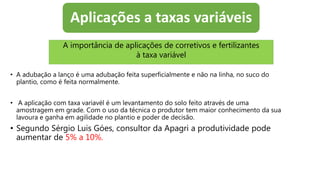 Aplicações a taxas variáveis
• A adubação a lanço é uma adubação feita superficialmente e não na linha, no suco do
plantio, como é feita normalmente.
• A aplicação com taxa variavél é um levantamento do solo feito através de uma
amostragem em grade. Com o uso da técnica o produtor tem maior conhecimento da sua
lavoura e ganha em agilidade no plantio e poder de decisão.
• Segundo Sérgio Luis Góes, consultor da Apagri a produtividade pode
aumentar de 5% a 10%.
A importância de aplicações de corretivos e fertilizantes
à taxa variável
 