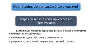 Os métodos de aplicação à taxa variável
Existem duas maneiras específicas para a aplicação de corretivos
e fertilizantes a taxas variadas:
• em tempo real, por meio do uso de sensores; e
• programada, por meio do mapeamento prévio do terreno.
Mapas ou sensores para aplicações em
taxas variadas
 