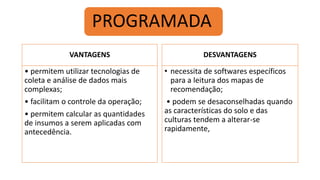 VANTAGENS
• permitem utilizar tecnologias de
coleta e análise de dados mais
complexas;
• facilitam o controle da operação;
• permitem calcular as quantidades
de insumos a serem aplicadas com
antecedência.
DESVANTAGENS
• necessita de softwares específicos
para a leitura dos mapas de
recomendação;
• podem se desaconselhadas quando
as características do solo e das
culturas tendem a alterar-se
rapidamente,
PROGRAMADA
 