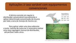 Aplicações à taxa variável com equipamentos
convencionais
A técnica consiste em regular o
distribuidor convencional manualmente e
aplicar determinada concentração do insumo
por toda a zona de manejo de mesma cor.
Para aplicar sobre uma área referente
a outra isolinha de outra cor é necessário realizar
uma nova regulagem manual do distribuidor,
até perfazer toda a área.
 