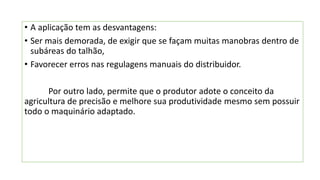 • A aplicação tem as desvantagens:
• Ser mais demorada, de exigir que se façam muitas manobras dentro de
subáreas do talhão,
• Favorecer erros nas regulagens manuais do distribuidor.
Por outro lado, permite que o produtor adote o conceito da
agricultura de precisão e melhore sua produtividade mesmo sem possuir
todo o maquinário adaptado.
 