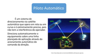 Piloto Automático
É um sistema de
direcionamento via satélite
automático que opera em reta ou em
curva e é extremamente preciso, pois
não tem a interferência do operador.
Direciona automaticamente o
equipamento sobre uma linha
planejada de aplicação através do
acionamento automático do
comando da direção.
Fonte:<http://www.ebah.com.br/content/ABAAAAC_kAC/maquinas-agricolas
 