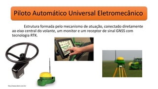 Piloto Automático Universal Eletromecânico
Estrutura formada pelo mecanismo de atuação, conectado diretamente
ao eixo central do volante, um monitor e um receptor de sinal GNSS com
tecnologia RTK.
http://www.deere.com.br/
 