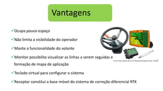 Vantagens
Ocupa pouco espaço
Não limita a visibilidade do operador
Mante a funcionalidade do volante
Monitor possibilita visualizar as linhas a serem seguidas e
formação de mapa de aplicação
Teclado virtual para configurar o sistema
Receptor constitui a base móvel do sistema de correção diferencial RTK
Fonte:<http://www.stara.com.br/produto/topper-driver-2-was/
 