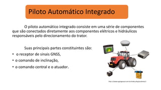 Piloto Automático Integrado
O piloto automático integrado consiste em uma série de componentes
que são conectados diretamente aos componentes elétricos e hidráulicos
responsáveis pelo direcionamento do trator.
Suas principais partes constituintes são:
• o receptor de sinais GNSS,
• o comando de inclinação,
• o comando central e o atuador.
http:<//www.agrogeosul.com.br/index.php/produtos/>
 