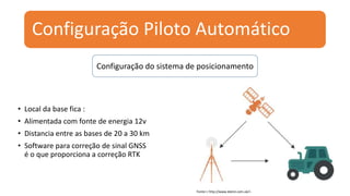 Configuração Piloto Automático
• Local da base fica :
• Alimentada com fonte de energia 12v
• Distancia entre as bases de 20 a 30 km
• Software para correção de sinal GNSS
é o que proporciona a correção RTK
Configuração do sistema de posicionamento
Fonte:< http://www.deere.com.uk/>
 