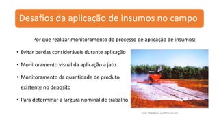 Desafios da aplicação de insumos no campo
Por que realizar monitoramento do processo de aplicação de insumos:
• Evitar perdas consideráveis durante aplicação
• Monitoramento visual da aplicação a jato
• Monitoramento da quantidade de produto
existente no deposito
• Para determinar a largura nominal de trabalho
Fonte:<http://www.basefertil.com.br/>
 