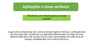 Aplicações a taxas variáveis
A agricultura de precisão tem como principal objetivo otimizar a utilização dos
insumos agrícolas, através de sua aplicação diferenciada ao longo de uma
determinada área e de acordo com as reais necessidades de cada zona de
manejo, estabelecidas com critérios técnicos.
Eficiência com distribuição por taxas
variadas
 