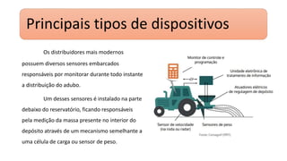 Principais tipos de dispositivos
Os distribuidores mais modernos
possuem diversos sensores embarcados
responsáveis por monitorar durante todo instante
a distribuição do adubo.
Um desses sensores é instalado na parte
debaixo do reservatório, ficando responsáveis
pela medição da massa presente no interior do
depósito através de um mecanismo semelhante a
uma célula de carga ou sensor de peso.
 