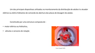 Um dos principais dispositivos utilizados no monitoramento da distribuição de adubo é o atuador
elétrico ou eletro-hidráulico de comando da abertura das placas de dosagem do adubo.
Constituído por uma estrutura composta de :
• motor elétrico ou hidráulico,
• válvulas e sensores de rotação
Fonte: Cemagref (1997)
 