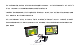 • Os atuadores elétricos ou eletro-hidráulicos são conectados a monitores instalados na cabine do
trator e enviam dados de fluxo de descida e dose aplicada.
• Também respondem a comandos advindos do monitor, como variações controladas da rotação
para elevar ou reduzir a dose aplicada
• Os monitores são capazes de receber mapas de aplicação e assim transmitir informações sobre
fechamento e abertura do dosador de acordo com a necessidade de cada mancha demarcada
pelo mapa.
Fonte:<http://www.trimble.com/>
 
