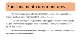 Funcionamento dos monitores
Os monitores possuem interfaces de fácil comunicação com o operador: ao
iniciar o plantio, a luz de “monitorando” é acesa no monitor.
Em caso de falha por entupimento ou interrupção do fluxo de semente/adubo
a luz de “monitorando” se apaga e então se acende a de alerta, que é acompanhada
de um sinal sonoro.
O visor indica alternadamente a mensagem “Er” e o número do sensor (ou dos
sensores) que está com problema.
 