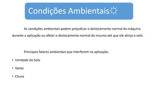 Condições Ambientais☼
As condições ambientais podem prejudicar o deslocamento normal da máquina
durante a aplicação ou afetar o deslocamento normal do insumo até que ele atinja o solo.
Principais fatores ambientais que interferem na aplicação:
• Umidade do Solo
• Vento
• Chuva
 