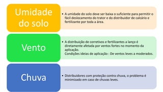 • A umidade do solo deve ser baixa o suficiente para permitir o
fácil deslocamento do trator e do distribuidor de calcário e
fertilizante por toda a área.
Umidade
do solo
• A distribuição de corretivos e fertilizantes a lanço é
diretamente afetada por ventos fortes no momento da
aplicação.
Condições ideias de aplicação : De ventos leves a moderados.
Vento
• Distribuidores com proteção contra chuva, o problema é
minimizado em caso de chuvas leves.Chuva
 