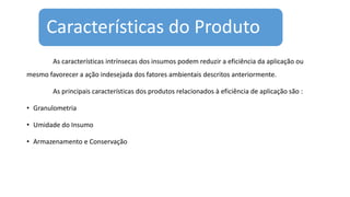 Características do Produto
As características intrínsecas dos insumos podem reduzir a eficiência da aplicação ou
mesmo favorecer a ação indesejada dos fatores ambientais descritos anteriormente.
As principais características dos produtos relacionados à eficiência de aplicação são :
• Granulometria
• Umidade do Insumo
• Armazenamento e Conservação
 