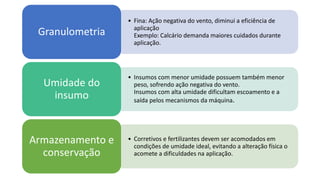 • Fina: Ação negativa do vento, diminui a eficiência de
aplicação
Exemplo: Calcário demanda maiores cuidados durante
aplicação.
Granulometria
• Insumos com menor umidade possuem também menor
peso, sofrendo ação negativa do vento.
Insumos com alta umidade dificultam escoamento e a
saída pelos mecanismos da máquina.
Umidade do
insumo
• Corretivos e fertilizantes devem ser acomodados em
condições de umidade ideal, evitando a alteração física o
acomete a dificuldades na aplicação.
Armazenamento e
conservação
 