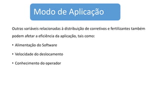 Modo de Aplicação
Outras variáveis relacionadas à distribuição de corretivos e fertilizantes também
podem afetar a eficiência da aplicação, tais como:
• Alimentação do Software
• Velocidade do deslocamento
• Conhecimento do operador
 