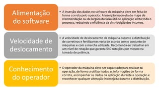• A inserção dos dados no software da máquina deve ser feita de
forma correta pelo operador. A inserção incorreta do mapa de
recomendação ou da largura da faixa útil de aplicação afeta todo o
processo, reduzindo a eficiência da distribuição dos insumos.
Alimentação
do software
• A velocidade de deslocamento da máquina durante a distribuição
de corretivos e fertilizantes varia de acordo com o conjunto de
máquinas e com a marcha utilizada. Recomenda-se trabalhar em
um nível de rotação que garanta 540 rotações por minuto na
tomada de potência.
Velocidade de
deslocamento
• O operador da máquina deve ser capacitado para realizar tal
operação, de forma a utilizar todas as informações de forma
correta, acompanhar os dados da aplicação durante a operação e
reconhecer qualquer alteração indesejada durante a distribuição.
Conhecimento
do operador
 