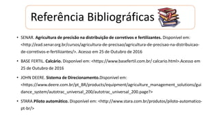 Referência Bibliográficas
• SENAR. Agricultura de precisão na distribuição de corretivos e fertilizantes. Disponível em:
<http://ead.senar.org.br/cursos/agricultura-de-precisao/agricultura-de-precisao-na-distribuicao-
de-corretivos-e-fertilizantes/>. Acesso em 25 de Outubro de 2016
• BASE FERTIL. Calcário. Disponível em: <https://www.basefertil.com.br/ calcario.html>.Acesso em
25 de Outubro de 2016
• JOHN DEERE. Sistema de Direcionamento.Disponivel em:
<https://www.deere.com.br/pt_BR/products/equipment/agriculture_management_solutions/gui
dance_system/autotrac_universal_200/autotrac_universal_200.page?>
• STARA.Piloto automático. Disponível em: <http://www.stara.com.br/produtos/piloto-automatico-
pt-br/>
 