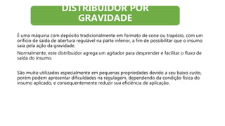 É uma máquina com depósito tradicionalmente em formato de cone ou trapézio, com um
orifício de saída de abertura regulável na parte inferior, a fim de possibilitar que o insumo
saia pela ação da gravidade.
Normalmente, este distribuidor agrega um agitador para desprender e facilitar o fluxo de
saída do insumo.
São muito utilizados especialmente em pequenas propriedades devido a seu baixo custo,
porém podem apresentar dificuldades na regulagem, dependendo da condição física do
insumo aplicado, e consequentemente reduzir sua eficiência de aplicação.
DISTRIBUIDOR POR
GRAVIDADE
 