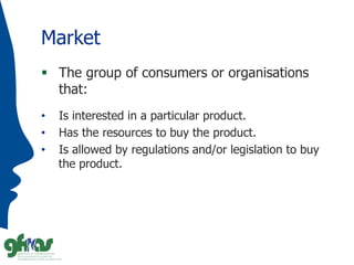 Market
 The group of consumers or organisations
that:
• Is interested in a particular product.
• Has the resources to buy...