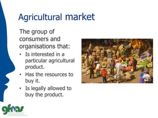 Agricultural market
The group of
consumers and
organisations that:
• Is interested in a
particular agricultural
product.
•...