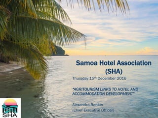 Samoa Hotel Association
(SHA)
Thursday 15th December 2016
“AGRITOURISM LINKS TO HOTEL AND
ACCOMMODATION DEVELOPMENT”
Alexandra Rankin
(Chief Executive Officer)
 