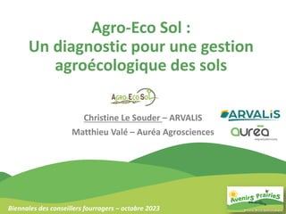 Agro-Eco Sol :
Un diagnostic pour une gestion
agroécologique des sols
Christine Le Souder – ARVALIS
Matthieu Valé – Auréa Agrosciences
Biennales des conseillers fourragers – octobre 2023
 