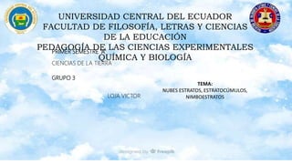 UNIVERSIDAD CENTRAL DEL ECUADOR
FACULTAD DE FILOSOFÍA, LETRAS Y CIENCIAS
DE LA EDUCACIÓN
PEDAGOGÍA DE LAS CIENCIAS EXPERIMENTALES
QUÍMICA Y BIOLOGÍA
PRIMER SEMESTRE “A”
CIENCIAS DE LA TIERRA
GRUPO 3
LOJA VICTOR
TEMA:
NUBES ESTRATOS, ESTRATOCÚMULOS,
NIMBOESTRATOS
 