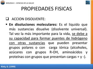 BIOLOGIA I - CIENCIAS DE LA SALUD 
PROPIEDADES FISICAS 
 ACCION DISOLVENTE: 
 En disoluciones moleculares: Es el liquido que 
más sustancias disuelve (disolvente universal). 
Tal vez la más importante para la vida, se debe a 
su capacidad para formar puentes de hidrógeno 
con otras sustancias que pueden presentar 
grupos polares o con carga iónica (alcoholes, 
azúcares con grupos R-OH, aminoácidos y 
proteínas con grupos que presentan cargas + y -). 
Kiely, G. (1999) 
 