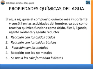 BIOLOGIA I - CIENCIAS DE LA SALUD 
PROPIEDADES QUÍMICAS DEL AGUA 
El agua es, quizá el compuesto químico más importante 
y versátil en las actividades del hombre, ya que como 
reactivo químico funciona como ácido, álcali, ligando, 
agente oxidante y agente reductor: 
1. Reacción con los óxidos ácidos 
2. Reacción con los óxidos básicos 
3. Reacción con los metales 
4. Reacción con los no metales 
5. Se une a las sale formando hidratos 
