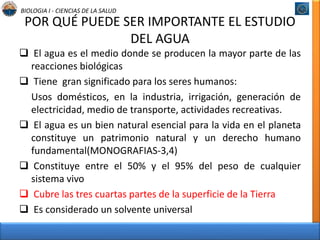 BIOLOGIA I - CIENCIAS DE LA SALUD 
POR QUÉ PUEDE SER IMPORTANTE EL ESTUDIO 
DEL AGUA 
 El agua es el medio donde se producen la mayor parte de las 
reacciones biológicas 
 Tiene gran significado para los seres humanos: 
Usos domésticos, en la industria, irrigación, generación de 
electricidad, medio de transporte, actividades recreativas. 
 El agua es un bien natural esencial para la vida en el planeta 
constituye un patrimonio natural y un derecho humano 
fundamental(MONOGRAFIAS-3,4) 
 Constituye entre el 50% y el 95% del peso de cualquier 
sistema vivo 
 Cubre las tres cuartas partes de la superficie de la Tierra 
 Es considerado un solvente universal 
 