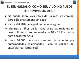 BIOLOGIA I - CIENCIAS DE LA SALUD 
EL SER HUMANO, COMO SER VIVO, NO PUEDE 
SOBREVIVIR SIN AGUA 
 Se puede sobre vivir cerca de un mes sin comida, 
pero sólo una semana sin agua- 
 Cerca del 70% de la piel humana es agua- 
 Mujeres y niños de la mayoría de las regiones en 
desarrollo recorren una media de 10 a 15 Km diarios 
para encontrar agua 
 Unas 34.000 personas mueren diariamente por 
enfermedades relacionadas con la calidad del 
agua(diarrea, lombrices) 
 