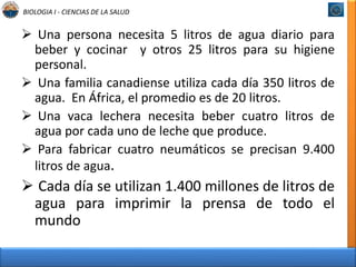 BIOLOGIA I - CIENCIAS DE LA SALUD 
 Una persona necesita 5 litros de agua diario para 
beber y cocinar y otros 25 litros para su higiene 
personal. 
 Una familia canadiense utiliza cada día 350 litros de 
agua. En África, el promedio es de 20 litros. 
 Una vaca lechera necesita beber cuatro litros de 
agua por cada uno de leche que produce. 
 Para fabricar cuatro neumáticos se precisan 9.400 
litros de agua. 
 Cada día se utilizan 1.400 millones de litros de 
agua para imprimir la prensa de todo el 
mundo 
 