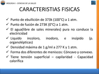 BIOLOGIA I - CIENCIAS DE LA SALUD 
CARACTERISTIAS FISICAS 
 Punto de ebullición de 373k (100°C) a 1 atm. 
 Punto de fusión de 273K (0°C) a 1 atm. 
 El agua(libre de sales minerales) pura no conduce la 
electricidad 
 Liquido incoloro, inodoro, e insípido (p. 
organolépticas) 
 Densidad máxima de 1 g/ml a 277 K y 1 atm. 
 Forma dos diferentes de meniscos: Cóncavo y convexo. 
 Tiene tensión superficial – capilaridad - Capacidad 
calorífica 
 