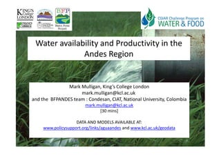 Water availability and Productivity in the
              Andes Region


               Mark Mulligan, King’s College London
                    mark.mulligan@kcl.ac.uk
and the BFPANDES team : Condesan, CIAT, National University, Colombia
                         mark.mulligan@kcl.ac.uk
                               [30 mins]

                    DATA AND MODELS AVAILABLE AT:
     www.policysupport.org/links/aguaandes and www.kcl.ac.uk/geodata
 