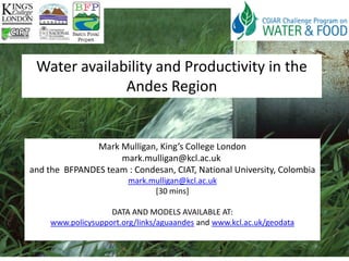 Water availability and Productivity in the
              Andes Region


               Mark Mulligan, King’s College London
                    mark.mulligan@kcl.ac.uk
and the BFPANDES team : Condesan, CIAT, National University, Colombia
                         mark.mulligan@kcl.ac.uk
                               [30 mins]

                    DATA AND MODELS AVAILABLE AT:
     www.policysupport.org/links/aguaandes and www.kcl.ac.uk/geodata
 