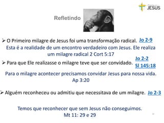 Refletindo
10
Sl 145:18
Jo 2-2
Para que Ele realizasse o milagre teve que ser convidado.
Alguém reconheceu ou admitiu que necessitava de um milagre. Jo 2-3
O Primeiro milagre de Jesus foi uma transformação radical. Jo 2-9
Esta é a realidade de um encontro verdadeiro com Jesus. Ele realiza
um milagre radical 2 Cort 5:17
Para o milagre acontecer precisamos convidar Jesus para nossa vida.
Ap 3:20
Temos que reconhecer que sem Jesus não conseguimos.
Mt 11: 29 e 29
 
