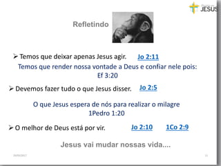 29/05/2017 11
Temos que deixar apenas Jesus agir. Jo 2:11
Devemos fazer tudo o que Jesus disser. Jo 2:5
O melhor de Deus está por vir. Jo 2:10 1Co 2:9
Jesus vai mudar nossas vida....
Refletindo
Temos que render nossa vontade a Deus e confiar nele pois:
Ef 3:20
O que Jesus espera de nós para realizar o milagre
1Pedro 1:20
 