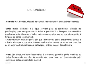 DICIONÁRIO
29/05/2017 12
Alamude (Gr: metreta, medida de capacidade de líquidos equivalente 40 litros)
Talhas (Esses utensílios e a água serviam para as cerimônias judaicas de
purificação, para enxaguassem as mãos e possibilitar a lavagem dos utensílios
usados na festa, visto ser o judeu extremamente rigoroso no que diz respeito à
limpeza do corpo (cerimonial);
- As talhas eram feitas de pedra por que se cria que a pedra preservava a pureza e
a frieza da água e por estar menos sujeita a impurezas. A pedra era prescrita
pelas autoridades judaicas para as lavagens antes e depois das refeições;
Vinho (Gr: oinos, no Novo Testamento é um termo genérico, pode referir-se ao
vinho fermentado ou não. O sentido do texto deve ser determinado pelo
contexto e pela probabilidade moral. )
 